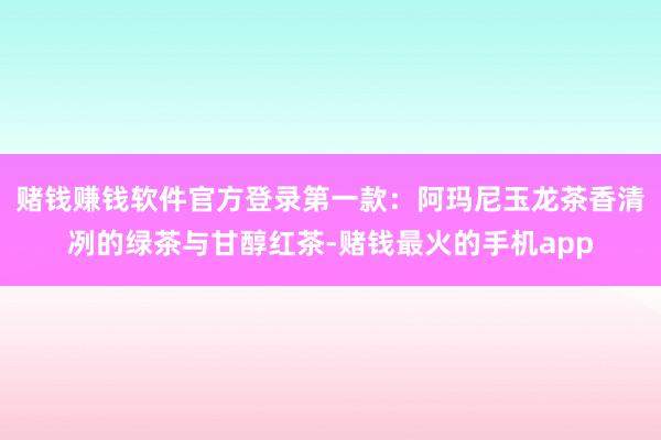 赌钱赚钱软件官方登录第一款：阿玛尼玉龙茶香清冽的绿茶与甘醇红茶-赌钱最火的手机app