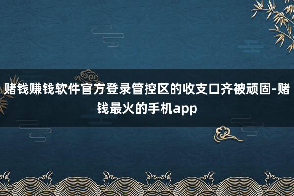 赌钱赚钱软件官方登录管控区的收支口齐被顽固-赌钱最火的手机app