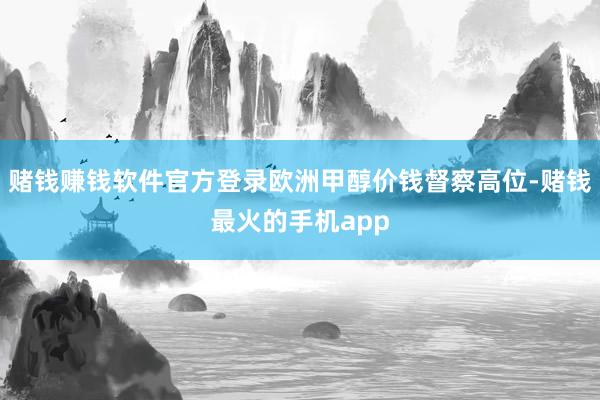 赌钱赚钱软件官方登录欧洲甲醇价钱督察高位-赌钱最火的手机app