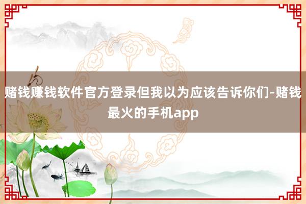 赌钱赚钱软件官方登录但我以为应该告诉你们-赌钱最火的手机app