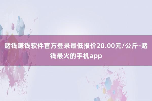 赌钱赚钱软件官方登录最低报价20.00元/公斤-赌钱最火的手机app