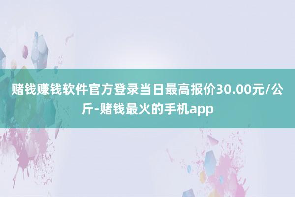 赌钱赚钱软件官方登录当日最高报价30.00元/公斤-赌钱最火的手机app
