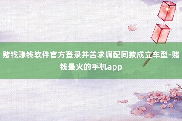 赌钱赚钱软件官方登录并苦求调配同款成立车型-赌钱最火的手机app