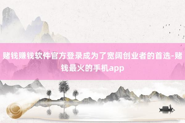 赌钱赚钱软件官方登录成为了宽阔创业者的首选-赌钱最火的手机app