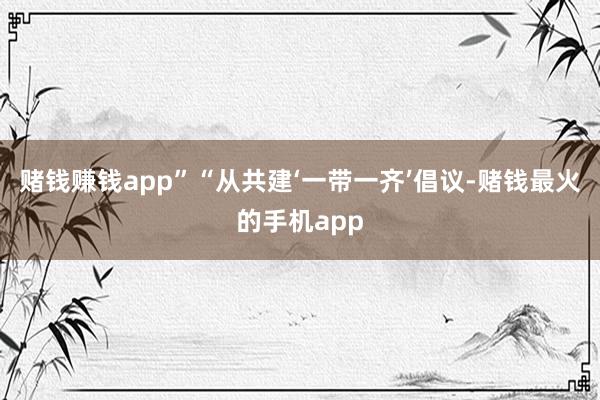 赌钱赚钱app”“从共建‘一带一齐’倡议-赌钱最火的手机app