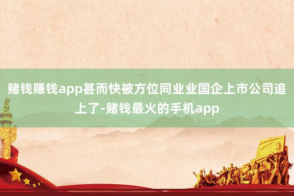 赌钱赚钱app甚而快被方位同业业国企上市公司追上了-赌钱最火的手机app