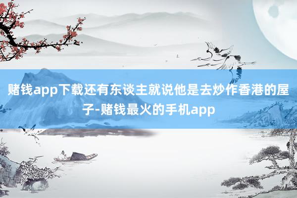 赌钱app下载还有东谈主就说他是去炒作香港的屋子-赌钱最火的手机app