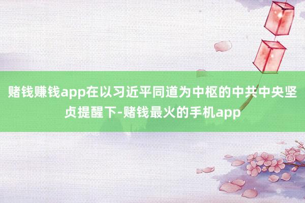 赌钱赚钱app在以习近平同道为中枢的中共中央坚贞提醒下-赌钱最火的手机app