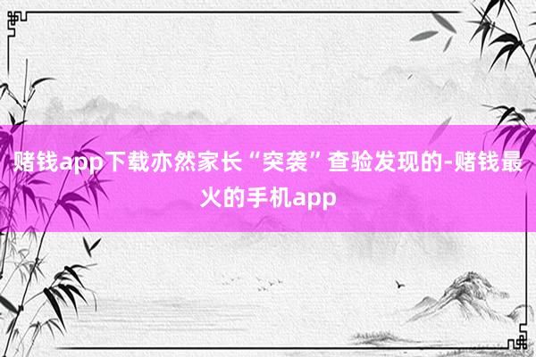 赌钱app下载亦然家长“突袭”查验发现的-赌钱最火的手机app