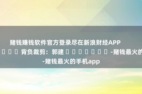 赌钱赚钱软件官方登录尽在新浪财经APP            						背负裁剪：郭建 							-赌钱最火的手机app