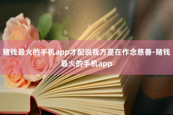 赌钱最火的手机app才配说我方是在作念慈善-赌钱最火的手机app