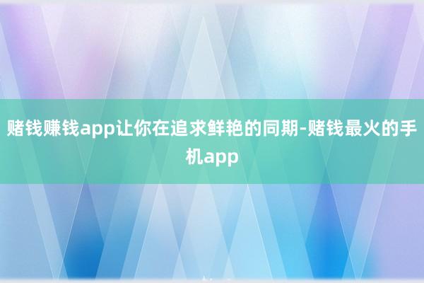 赌钱赚钱app让你在追求鲜艳的同期-赌钱最火的手机app