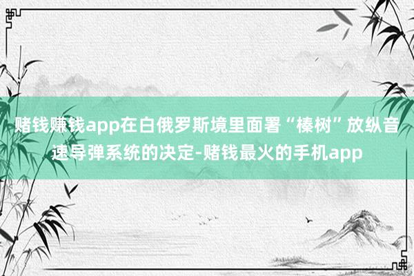 赌钱赚钱app在白俄罗斯境里面署“榛树”放纵音速导弹系统的决定-赌钱最火的手机app