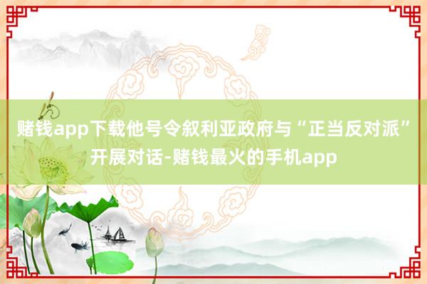 赌钱app下载他号令叙利亚政府与“正当反对派”开展对话-赌钱最火的手机app
