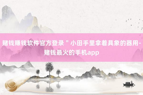 赌钱赚钱软件官方登录＂小田手里拿着具象的器用-赌钱最火的手机app