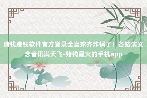 赌钱赚钱软件官方登录全寰球齐炸锅了！各路演义念音讯满天飞-赌钱最火的手机app