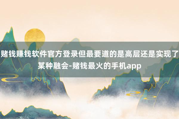 赌钱赚钱软件官方登录但最要道的是高层还是实现了某种融会-赌钱最火的手机app