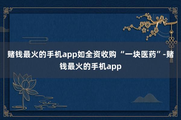 赌钱最火的手机app如全资收购 “一块医药”-赌钱最火的手机app