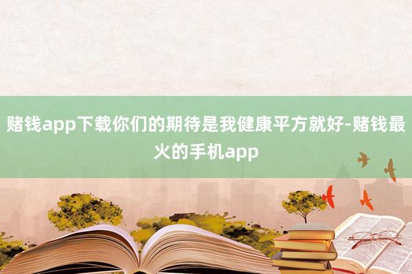 赌钱app下载你们的期待是我健康平方就好-赌钱最火的手机app