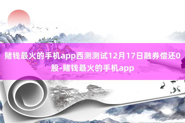 赌钱最火的手机app西测测试12月17日融券偿还0股-赌钱最火的手机app