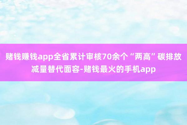 赌钱赚钱app全省累计审核70余个“两高”碳排放减量替代面容-赌钱最火的手机app