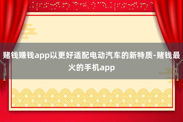 赌钱赚钱app以更好适配电动汽车的新特质-赌钱最火的手机app