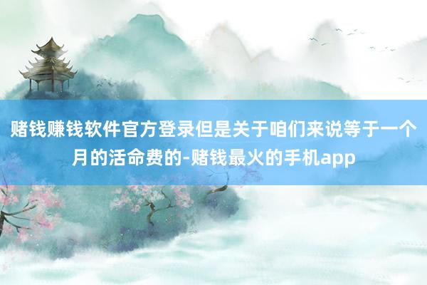 赌钱赚钱软件官方登录但是关于咱们来说等于一个月的活命费的-赌钱最火的手机app