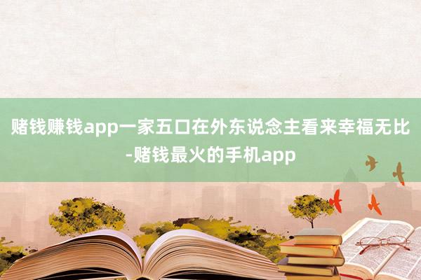 赌钱赚钱app一家五口在外东说念主看来幸福无比-赌钱最火的手机app