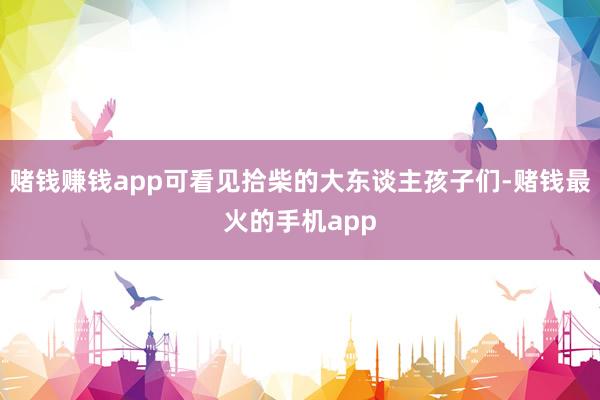 赌钱赚钱app可看见拾柴的大东谈主孩子们-赌钱最火的手机app