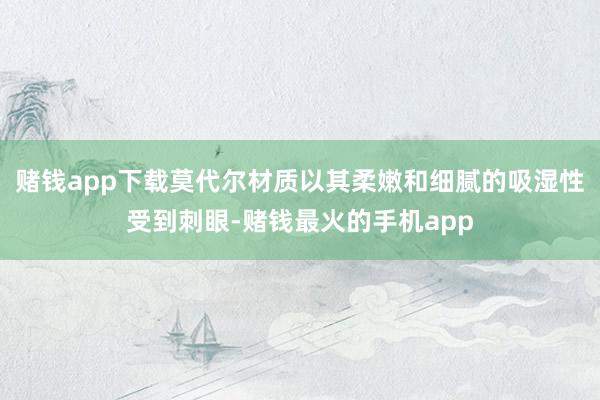 赌钱app下载莫代尔材质以其柔嫩和细腻的吸湿性受到刺眼-赌钱最火的手机app