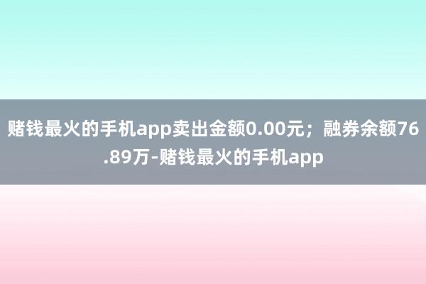 赌钱最火的手机app卖出金额0.00元；融券余额76.89万-赌钱最火的手机app