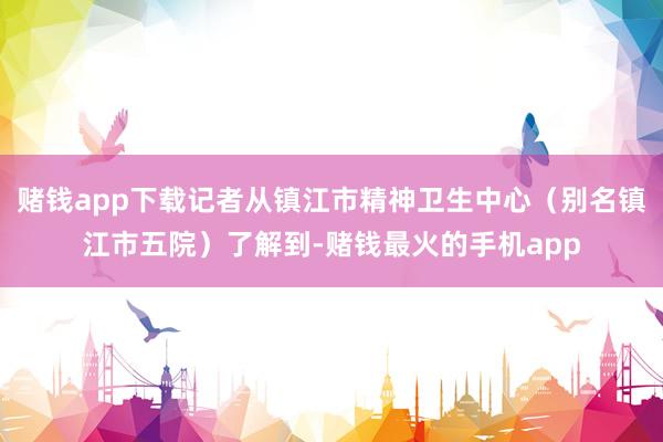 赌钱app下载记者从镇江市精神卫生中心（别名镇江市五院）了解到-赌钱最火的手机app