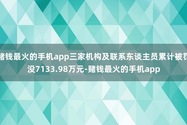 赌钱最火的手机app三家机构及联系东谈主员累计被罚没7133.98万元-赌钱最火的手机app