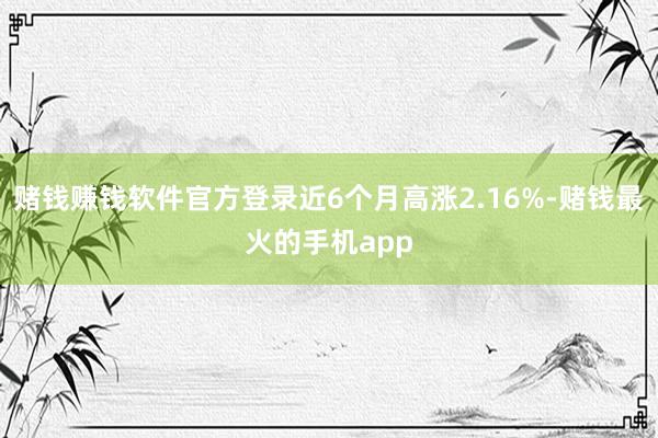 赌钱赚钱软件官方登录近6个月高涨2.16%-赌钱最火的手机app