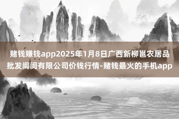 赌钱赚钱app2025年1月8日广西新柳邕农居品批发阛阓有限公司价钱行情-赌钱最火的手机app