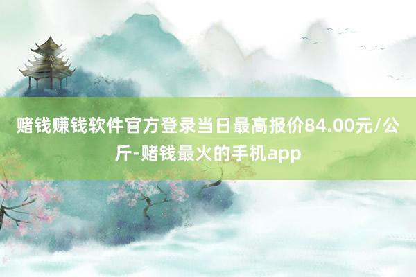 赌钱赚钱软件官方登录当日最高报价84.00元/公斤-赌钱最火的手机app
