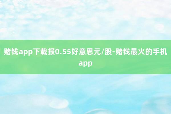 赌钱app下载报0.55好意思元/股-赌钱最火的手机app