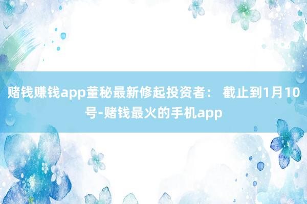 赌钱赚钱app董秘最新修起投资者： 截止到1月10号-赌钱最火的手机app