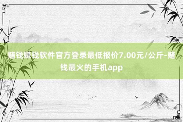 赌钱赚钱软件官方登录最低报价7.00元/公斤-赌钱最火的手机app