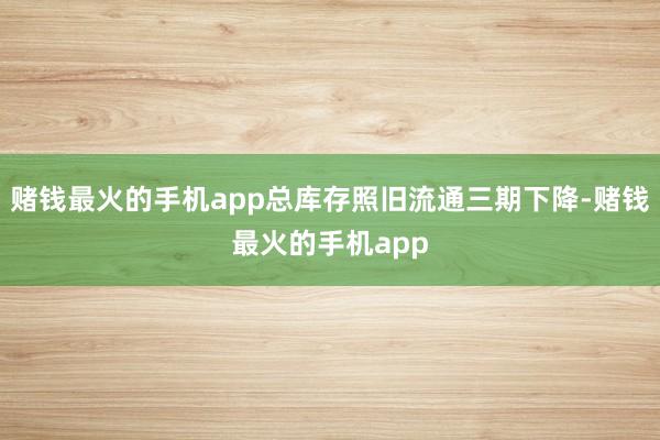 赌钱最火的手机app总库存照旧流通三期下降-赌钱最火的手机app