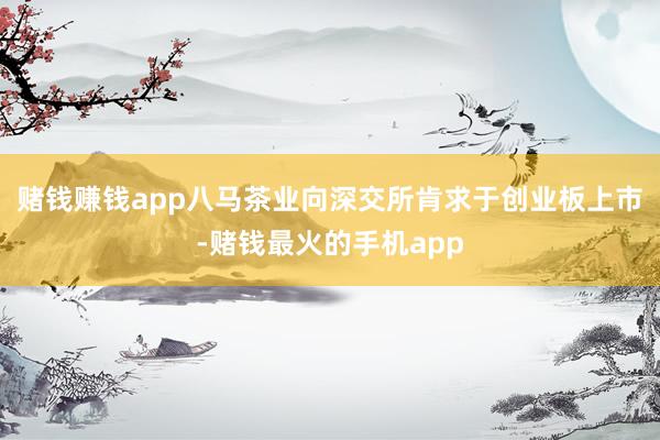 赌钱赚钱app八马茶业向深交所肯求于创业板上市-赌钱最火的手机app