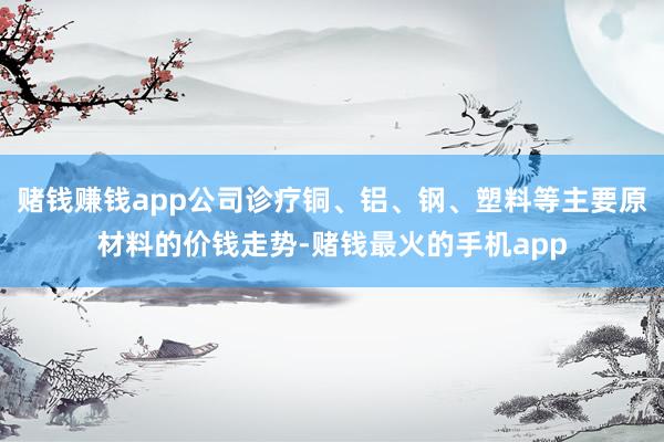 赌钱赚钱app公司诊疗铜、铝、钢、塑料等主要原材料的价钱走势-赌钱最火的手机app