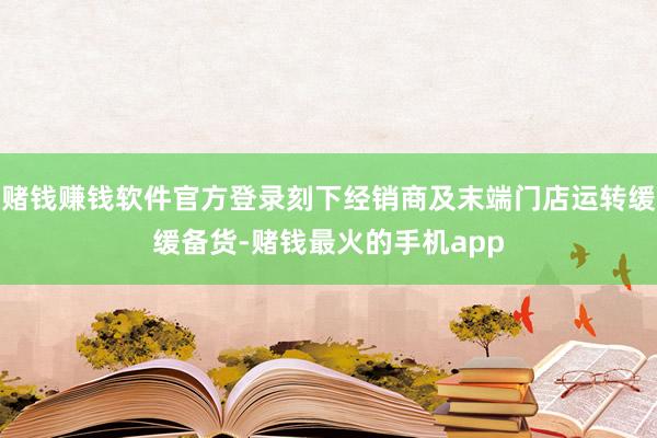 赌钱赚钱软件官方登录刻下经销商及末端门店运转缓缓备货-赌钱最火的手机app
