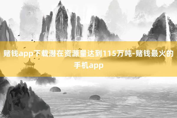 赌钱app下载潜在资源量达到115万吨-赌钱最火的手机app