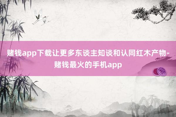 赌钱app下载让更多东谈主知谈和认同红木产物-赌钱最火的手机app