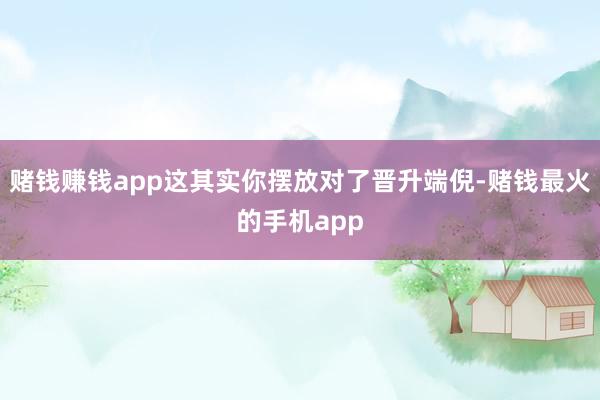 赌钱赚钱app这其实你摆放对了晋升端倪-赌钱最火的手机app