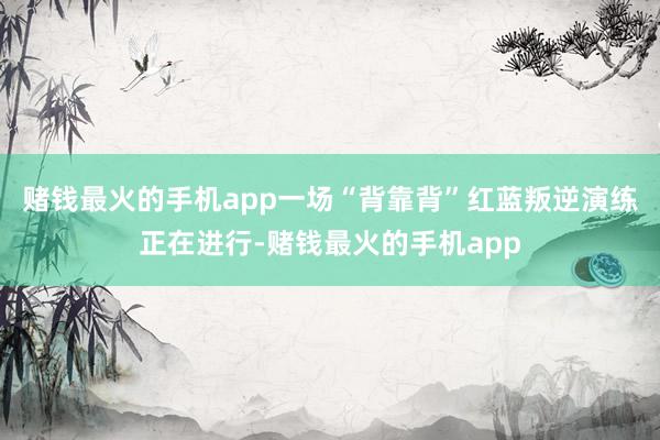 赌钱最火的手机app一场“背靠背”红蓝叛逆演练正在进行-赌钱最火的手机app