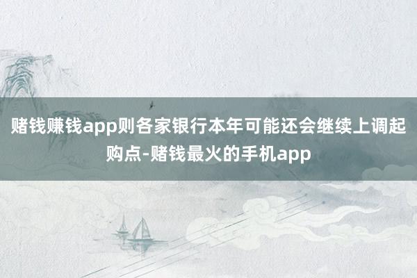 赌钱赚钱app则各家银行本年可能还会继续上调起购点-赌钱最火的手机app