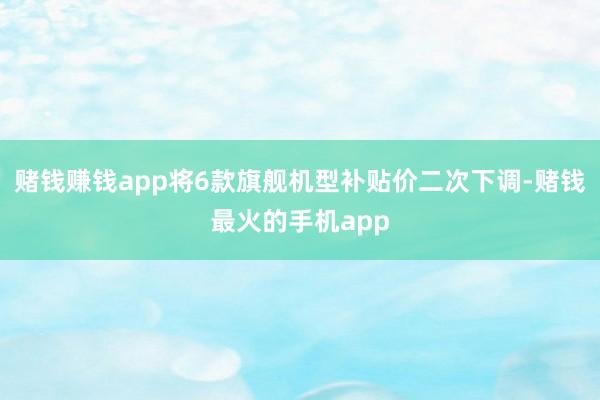 赌钱赚钱app将6款旗舰机型补贴价二次下调-赌钱最火的手机app
