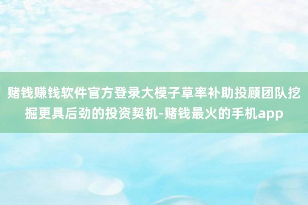 赌钱赚钱软件官方登录大模子草率补助投顾团队挖掘更具后劲的投资契机-赌钱最火的手机app